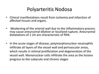 Polyarteritis Nodosa
• Clinical manifestations result from ischemia and infarction of
affected tissues and organs.
• Weakening of the arterial wall due to the inflammatory process
may cause aneurysmal dilation or localized rupture. Aneurysmal
dialatations of 1 cm are characteristic of PAN.
• In the acute stages of disease, polymorphonuclear neutrophils
infiltrate all layers of the vessel wall and perivascular areas,
which results in intimal proliferation and degeneration of the
vessel wall. Mononuclear cells infiltrate the area as the lesions
progress to the subacute and chronic stages
 