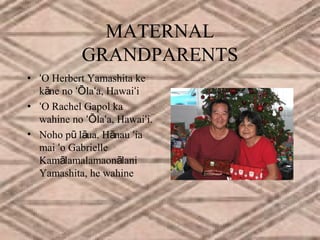 MATERNAL
GRANDPARENTS
• ʻO Herbert Yamashita ke
kāne no ʻŌlaʻa, Hawaiʻi
• ʻO Rachel Gapol ka
wahine no ʻŌlaʻa, Hawaiʻi.
• Noho pū lāua. Hānau ʻia
mai ʻo Gabrielle
Kamālamalamaonālani
Yamashita, he wahine

 