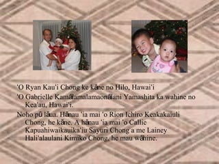 ʻO Ryan Kauʻi Chong ke kāne no Hilo, Hawaiʻi
ʻO Gabrielle Kamālamalamaonālani Yamashita ka wahine no
Keaʻau, Hawaiʻi.
Noho pū lāua. Hānau ʻia mai ʻo Rion Ichiro Keakakaiuli
Chong, he kāne. A hānau ʻia mai ʻo Callie
Kapuahiwaikauikaʻiu Sayuri Chong a me Lainey
Haliʻalaulani Kimiko Chong, he mau wāhine.

 