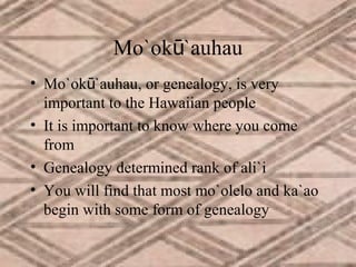 Mo`okū`auhau
• Mo`okū`auhau, or genealogy, is very
important to the Hawaiian people
• It is important to know where you come
from
• Genealogy determined rank of ali`i
• You will find that most mo`olelo and ka`ao
begin with some form of genealogy

 