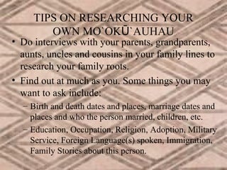 TIPS ON RESEARCHING YOUR
OWN MO`OKŪ`AUHAU

• Do interviews with your parents, grandparents,
aunts, uncles and cousins in your family lines to
research your family roots.
• Find out at much as you. Some things you may
want to ask include:
– Birth and death dates and places, marriage dates and
places and who the person married, children, etc.
– Education, Occupation, Religion, Adoption, Military
Service, Foreign Language(s) spoken, Immigration,
Family Stories about this person.

 