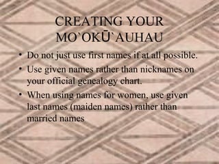 CREATING YOUR
MO`OKŪ`AUHAU
• Do not just use first names if at all possible.
• Use given names rather than nicknames on
your official genealogy chart.
• When using names for women, use given
last names (maiden names) rather than
married names

 