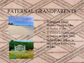 PATERNAL GRANDPARENTS
• ʻO Reginald Joseph
Wailana Chong ke kāne
no Kailua, Oʻahu
• ʻO Evelyn Leimamo Apo
ka wahine no Pāʻia, Maui.
• Noho pū lāua. Hānau ʻia
mai ʻo Ryan Kauʻi Chong,
he kāne.

 