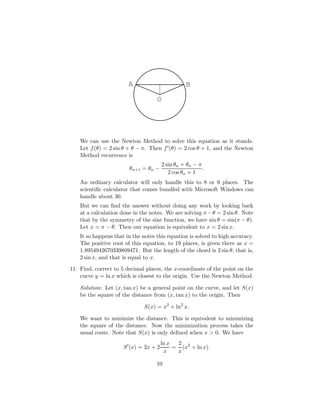 O
A B
We can use the Newton Method to solve this equation as it stands.
Let f(θ) = 2 sin θ + θ − π. Then f0(θ) = 2 cos θ + 1, and the Newton
Method recurrence is
θn+1 = θn −
2 sin θn + θn − π
2 cos θn + 1
.
An ordinary calculator will only handle this to 8 or 9 places. The
scientific calculator that comes bundled with Microsoft Windows can
handle about 30.
But we can find the answer without doing any work by looking back
at a calculation done in the notes. We are solving π−θ = 2 sin θ. Note
that by the symmetry of the sine function, we have sin θ = sin(π − θ).
Let x = π − θ. Then our equation is equivalent to x = 2 sin x.
It so happens that in the notes this equation is solved to high accuracy.
The positive root of this equation, to 19 places, is given there as x =
1.8954942670339809471. But the length of the chord is 2 sin θ, that is,
2 sin x, and that is equal to x.
11. Find, correct to 5 decimal places, the x-coordinate of the point on the
curve y = ln x which is closest to the origin. Use the Newton Method.
Solution: Let (x, tan x) be a general point on the curve, and let S(x)
be the square of the distance from (x, tan x) to the origin. Then
S(x) = x2
+ ln2
x.
We want to minimize the distance. This is equivalent to minimizing
the square of the distance. Now the minimization process takes the
usual route. Note that S(x) is only defined when x  0. We have
S0
(x) = 2x + 2
ln x
x
=
2
x
(x2
+ ln x).
10
 