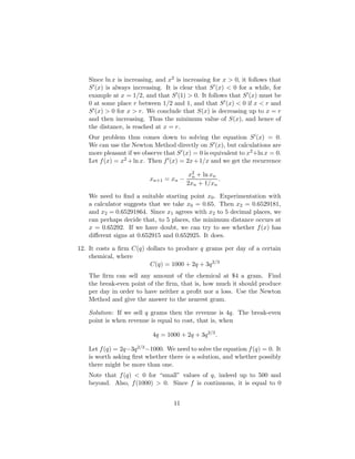Since ln x is increasing, and x2 is increasing for x  0, it follows that
S0(x) is always increasing. It is clear that S0(x)  0 for a while, for
example at x = 1/2, and that S0(1)  0. It follows that S0(x) must be
0 at some place r between 1/2 and 1, and that S0(x)  0 if x  r and
S0(x)  0 for x  r. We conclude that S(x) is decreasing up to x = r
and then increasing. Thus the minimum value of S(x), and hence of
the distance, is reached at x = r.
Our problem thus comes down to solving the equation S0(x) = 0.
We can use the Newton Method directly on S0(x), but calculations are
more pleasant if we observe that S0(x) = 0 is equivalent to x2+ln x = 0.
Let f(x) = x2 +ln x. Then f0(x) = 2x+1/x and we get the recurrence
xn+1 = xn −
x2
n + ln xn
2xn + 1/xn
.
We need to find a suitable starting point x0. Experimentation with
a calculator suggests that we take x0 = 0.65. Then x2 = 0.6529181,
and x2 = 0.65291864. Since x1 agrees with x2 to 5 decimal places, we
can perhaps decide that, to 5 places, the minimum distance occurs at
x = 0.65292. If we have doubt, we can try to see whether f(x) has
different signs at 0.652915 and 0.652925. It does.
12. It costs a firm C(q) dollars to produce q grams per day of a certain
chemical, where
C(q) = 1000 + 2q + 3q2/3
The firm can sell any amount of the chemical at $4 a gram. Find
the break-even point of the firm, that is, how much it should produce
per day in order to have neither a profit nor a loss. Use the Newton
Method and give the answer to the nearest gram.
Solution: If we sell q grams then the revenue is 4q. The break-even
point is when revenue is equal to cost, that is, when
4q = 1000 + 2q + 3q2/3
.
Let f(q) = 2q−3q2/3−1000. We need to solve the equation f(q) = 0. It
is worth asking first whether there is a solution, and whether possibly
there might be more than one.
Note that f(q)  0 for “small” values of q, indeed up to 500 and
beyond. Also, f(1000)  0. Since f is continuous, it is equal to 0
11
 
