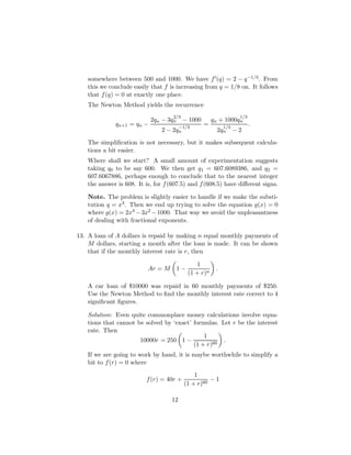 somewhere between 500 and 1000. We have f0(q) = 2 − q−1/3. From
this we conclude easily that f is increasing from q = 1/8 on. It follows
that f(q) = 0 at exactly one place.
The Newton Method yields the recurrence
qn+1 = qn −
2qn − 3q
2/3
n − 1000
2 − 2q
−1/3
n
=
qn + 1000q
1/3
n
2q
1/3
n − 2
.
The simplification is not necessary, but it makes subsequent calcula-
tions a bit easier.
Where shall we start? A small amount of experimentation suggests
taking q0 to be say 600. We then get q1 = 607.6089386, and q2 =
607.6067886, perhaps enough to conclude that to the nearest integer
the answer is 608. It is, for f(607.5) and f(608.5) have different signs.
Note. The problem is slightly easier to handle if we make the substi-
tution q = x3. Then we end up trying to solve the equation g(x) = 0
where g(x) = 2x3 −3x2 −1000. That way we avoid the unpleasantness
of dealing with fractional exponents.
13. A loan of A dollars is repaid by making n equal monthly payments of
M dollars, starting a month after the loan is made. It can be shown
that if the monthly interest rate is r, then
Ar = M

1 −
1
(1 + r)n

.
A car loan of $10000 was repaid in 60 monthly payments of $250.
Use the Newton Method to find the monthly interest rate correct to 4
significant figures.
Solution: Even quite commonplace money calculations involve equa-
tions that cannot be solved by ‘exact’ formulas. Let r be the interest
rate. Then
10000r = 250

1 −
1
(1 + r)60

.
If we are going to work by hand, it is maybe worthwhile to simplify a
bit to f(r) = 0 where
f(r) = 40r +
1
(1 + r)60
− 1
12
 