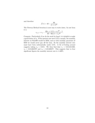 and therefore
f0
(r) = 40 −
60
(1 + r)61
.
The Newton Method iteration is now easy to write down. In raw form
it is
rn+1 = rn −
40rn + 1/(1 + rn)60 − 1
40 − 60/(1 + rn)61
.
Compute. Particularly if we do the work by hand, it is helpful to make
a good choice of r0. If the interest rate were 2.5% a month, the monthly
interest on $10,000 would be $250, and so with monthly payments of
$250 we would never pay off the loan. So the monthly interest rate
must have been substantially under 2.5%. A bit of fooling around
suggests taking r0 = 0.015. We then find that r1 = 0.014411839,
r2 = 0.014394797 and r3 = 0.01439477. This suggests that to four
significant figures the monthly interest rate is 1.439%.
13
 