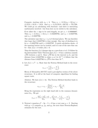 Compute, starting with x0 = 3. Then x1 = (1/2)(x0 + 10/x0) =
(1/2)(3 + 10/3) = 19/6. And x2 = (1/2)(19/6 + 60/19) = 721/228.
We could go on calculating with fractions—and there is interesting
mathematics involved—but from here on we switch to the calculator.
If we allow the = sign to be used sloppily, we get x1 = 3.166666667.
Then x2 = (1/2)(x1 + 10/x1) = 3.162280702, and x3 = 3.16227766,
and x4 = 3.16227766.
The calculator says that x3 = x4 to 8 decimal places. We can therefore
dare hope that 3.16227766 is close enough. One way of checking is to
let a = 3.16227765 and b = 3.16227767. A quick calculation shows—if
the squaring button can be trusted, and it is one of the ones that can
be—that f(a)  0 while f(b)  0.
Thus the function f(x) changes sign as x goes from a to b. It follows by
the Intermediate Value Theorem that f(x) = 0 has a solution (namely
√
10) between a and b. Since
√
10 lies in the interval (a, b), and the
distance from 3.16227766 to either a or b is 10−8, it follows that the
distance from 3.16227766 to
√
10 is less than 10−8.
2. Let f(x) = x2 − a. Show that the Newton Method leads to the recur-
rence
xn+1 =
1
2

xn +
a
xn

.
Heron of Alexandria (60 CE?) used a pre-algebra version of the above
recurrence. It is still at the heart of computer algorithms for finding
square roots.
Solution: We have f(x) = 2x. The Newton Method therefore leads to
the recurrence
xn+1 = xn −
f(xn)
f0(xn)
= xn −
x2
n − a
2xn
.
Bring the expression on the right hand side to the common denomi-
nator 2xn. We get
xn+1 =
2x2
n − (x2
n − a)
2xn
=
x2
n + a
2xn
=
1
2

xn +
a
xn

.
3. Newton’s equation y3 − 2y − 5 = 0 has a root near y = 2. Starting
with y0 = 2, compute y1, y2, and y3, the next three Newton-Raphson
estimates for the root.
2
 