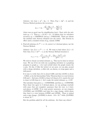 Solution: Let f(y) = y3 − 2y − 5. Then f0(y) = 3y2 − 2, and the
Newton Method produces the recurrence
yn+1 = yn −
y3
n − 2yn − 5
3y2
n − 2
=
2y3
n + 5
3y2
n − 2
(there was no good case for simplification here). Start with the esti-
mate y0 = 2. Then y1 = 21/10 = 2.1. It follows that (to calculator
accuracy) y2 = 2.094568121 and y3 = 2.094551482. These are almost
the numbers that Newton obtained (see the notes). But Newton in
effect used a rounded version of y2, namely 2.0946.
4. Find all solutions of e2x = x + 6, correct to 4 decimal places; use the
Newton Method.
Solution: Let f(x) = e2x − x − 6. We want to find where f(x) = 0.
Note that f0(x) = 2e2x − 1, so the Newton Method iteration is
xn+1 = xn −
e2xn
− xn − 6
2e2xn − 1
=
(2xn − 1)e2xn
+ 6
2e2xn − 1
.
We need to choose an initial estimate x0. This can be done in various
ways. We can (if we are rich) use a graphing calculator or a graphing
program to graph y = f(x) and eyeball where the graph crosses the
x-axis. Or else, if (like the writer) we are poor, we can play around
with a cheap calculator, a slide rule, an abacus, or scrap paper and a
dull pencil.
It is easy to verify that f(1) is about 0.389, and that f(0.95) is about
−0.2641, so by the Intermediate Value Theorem there is a root between
0.95 and 1. And since f(0.95) is closer to 0 than is f(1), maybe the root
is closer to 0.95 than to 1. Let’s make the initial estimate x0 = 0.97.
The calculator then gives x1 = 0.970870836, and then x2 = 0.97087002.
Since these two agree to 5 decimal places, we can perhaps conclude
with some (but not complete) assurance that the root, to 4 deci-
mal places, is 0.9709. If we want greater assurance, we can compute
f(0.97085) and f(0.97095) and hope for a sign change, which shows
that there is a root between 0.97085 and 0.97095. There is indeed
such a sign change: f(0.97085) is about −2.6 × 10−4 while f(0.97095)
is about 10−3.
But the problem asked for all the solutions. Are there any others?
3
 