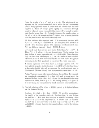 Draw the graphs of y = e2x and y = x + 6. The solutions of our
equation are the x-coordinates of all places where the two curves meet.
Even a rough picture makes it clear that the curves meet at some
negative x. Since e2x decays quite rapidly as x decreases through
negative values, it seems reasonable that there will be a single negative
root, barely larger than −6. Certainly it cannot be smaller, since to
the left of −6, x + 6 is negative but e2x is not. And it seems plausible
that the positive root we found is the only one.
We first estimate the negative root. It is reasonable to start with
x0 = −6. Then x1 = −5.999993856. We can guess that the root is
indeed −6 to 4 decimal places. For certainty, we should check that
f(x) has different signs at −6 and −5.9999. It does.
Let’s check that there are no more roots. Note that f0(x) = 2e2x − 1.
Thus f0(x)  1 when x  0, and in particular f is increasing from
0 on, indeed it starts increasing at x = −(1/2) ln(2). Note also that
f(0)  0, and that, for example, f(1)  0. So there is at least one root
r between 0 and 1. But there can only be one root there. For f(x) is
increasing in the first quadrant, so can cross the x-axis only once.
A similar argument shows that there is a single negative root. For
since f(x) is negative in the interval (−∞, (1/2) ln 2), the function f
is decreasing in this interval, so can cross the x-axis at most once in
this interval. We saw already that it crosses the x-axis near x = −6.
Note. There are many other ways of solving the problem. For example
our equation is equivalent to 2x = ln(x + 6), and we could apply the
Newton Method to 2x − ln(x + 6). Or we can use basically the same
approach as above, but let y = 2x. We end up solving ey = y/2 + 6.
If we are doing the calculations by hand, this saves some arithmetic.
5. Find all solutions of 5x + ln x = 10000, correct to 4 decimal places;
use the Newton Method.
Solution: Let f(x) = 5x + ln x − 10000. We need to approximate
the root(s) of the equation f(x) = 0. The function f is only defined
for positive x. Note that the function is steadily increasing, since
f0(x) = 5 + 1/x  0 for all positive x. It follows that the function
can be 0 for at most one value of x. It is easy to verify that f(1)  0
and f(2000)  0, and therefore the equation has a root in the interval
(1, 2000).
4
 