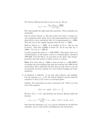 The Newton Method iteration is easy to set up. We get
xn+1 = xn −
5xn + ln xn − 10000
5 + 1/xn
.
We could simplify the right hand side somewhat. This is probably not
worthwhile.
Now we need to choose x0. The idea is that even when x is large, ln x
is by comparison quite small. So as a first approximation we can forget
about the ln x term, and decide that f(x) is approximately 5x−10000.
Thus the root of our original equation must be near x = 2000.
Shall we choose x0 = 2000? It is sensible to do so. But we can
do better. Note that ln(2000) is about 7.6. So we can take 5x0 ≈
10000 − 7.6. Let x0 = 1998.48.
A quick computation gives x1 = 1998.479972. This agrees with x0 to
4 decimal places, so the answer, correct to 4 decimal places, should be
1998.4800. If we feel like it, we can show by the usual “sign change”
procedure that this answer is indeed correct to 4 places.
Note. If we start with x0 = 2000, it turns out that x1 = 1998.479972,
so perhaps the extra thinking that went into starting with 1998.48 was
unnecessary. But it illustrates the fact that in some cases we can get
an extremely accurate estimate of a root without bringing out heavy
machinery.
6. A calculator is defective: it can only add, subtract, and multiply.
Use the equation 1/x = 1.37, the Newton Method, and the defective
calculator to find 1/1.37 correct to 8 decimal places.
Solution: For convenience we write a instead of 1.37. Then 1/a is the
root of the equation
f(x) = 0 where f(x) = a −
1
x
.
We have f0(x) = 1/x2, and therefore the Newton Method yields the
iteration
xn+1 = xn −
a − 1/xn
1/x2
n
= xn − x2
n(a − 1/xn) = xn(2 − axn).
Note that the expression xn(2−axn) can be evaluated on our defective
calculator, since it only involves multiplication and subtraction.
5
 
