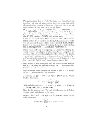 Pick x0 reasonably close to 1/1.37. The choice x0 = 1 would work out
fine, but I will start off a little closer, maybe by noting that 1.37 is
about 4/3 so its reciprocal is about 3/4. Choose x0 = 0.75. We will
report answers as they come out of the calculator.
We get x1 = x0(2 − 1.37x0) = 0.729375. Thus x2 = 0.729926589, and
x3 = 0.729927007. And it turns out that x4 = x3 to the 9 decimal
places that my calculator shows. So we can be reasonably confident
that 1/1.37 is equal to 0.72992701 to 8 decimal places.
I went out and spent almost $9 on a calculator with a “1/x” button.
It tells me that 1/1.37 is indeed equal to x3 to 9 decimal places. But it
was not necessary to spend all that money. To check that 0.72992701
is correct to 8 decimal places, it is enough to check by multiplication
that (1.37)(0.729927005)  1 and (1.37)(0.729927015)  1.
Note. In the early days of computing, the technique for finding 1/a
described above was of great practical importance. Computers had
addition, subtraction, and multiplication “hard-wired.” But division
was not hard-wired, and had to be done by software. Note that x/y =
x(1/y), so if multiplication is hard-wired, we can do division if we can
find reciprocals. And Newton’s Method was used to do that.
7. (a) A devotee of Newton-Raphson used the method to solve the equa-
tion x100 = 0, using the initial estimate x0 = 0.1. Calculate the next
five Newton Method estimates.
(b) The devotee then tried to use the method to solve 3x1/3 = 0, using
x0 = 0.1. Calculate the next ten estimates.
Solution (a) Let f(x) = x100. Then f0(x) = 100x99 and the Newton
Method iteration is
xn+1 = xn −
x100
n
100x99
n
=
99
100
xn.
So, to calculator accuracy, x1 = 0.099, x2 = .09801, x3 = 0.0970299,
x4 = 0.096059601, and x5 = 0.095099004.
Note the slow progress rate. The root is 0, of course, but in 5 steps
we have barely inched closer to the truth.
(b) Let f(x) = 3x1/3. Then f0(x) = x−2/3, and the Newton Method
iteration becomes
xn+1 = xn −
3x1/3
x−2/3
= xn − 3xn = −2xn.
6
 