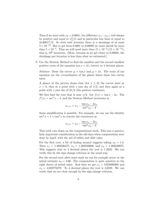 Thus if we start with x0 = 0.0001, the difference xn −xn+1 will always
be positive and equal to x3
n/2, and in particular less than or equal to
(0.0001)3/2. So with each iteration there is a shrinkage of at most
5 × 10−13. But to get from 0.0001 to 0.00005 we must shrink by more
than 5 × 10−5. Thus we will need more than (5 × 10−5)/(5 × 10−13),
that is, 108 iterations. (More, because as we get closer to 0.00005, the
shrinkage per iteration is less than what we estimated.)
9. Use the Newton Method to find the smallest and the second smallest
positive roots of the equation tan x = 4x, correct to 4 decimal places.
Solution: Draw the curves y = tan x and y = 4x. The roots of our
equation are the x-coordinates of the places where these two curves
meet.
A glance at the picture shows that (for x ≥ 0) the curves meet at
x = 0, then at a point with x just shy of π/2, and then again at a
point with x just shy of 3π/2 (the pattern continues).
We first find the root that is near π/2. Let f(x) = tan x − 4x. The
f0(x) = sec2 x − 4, and the Newton Method recurrence is
xn+1 = xn −
tan xn − 4xn
sec2 xn − 4
.
Some simplification is possible. For example, we can use the identity
sec2 x = 1 + tan2 x to rewrite the recurrence as
xn+1 = xn −
tan xn − 4xn
tan2 xn − 3
.
This trick cuts down on the computational work. This was a particu-
larly important consideration in the old days when computations were
done by hand, with the aid of tables and slide rules.
For the first root, a bit of fooling around suggests taking x0 = 1.4.
Then x1 = 1.393536477, x2 = 1.393249609, and x3 = 1.393249075.
This suggests that to 4 decimal places the root is 1.3932. We can
verify this by the sign change criterion in the usual way.
For the second root, after some work we can for example arrive at the
initial estimate x0 = 4.66. The computation is quite sensitive to the
right choice of initial value. And then we get x1 = 4.658806388 and
x2 = 4.658778278. To 4 decimal places the root is 4.6588. We can
verify that we are close enough by the sign change criterion.
8
 