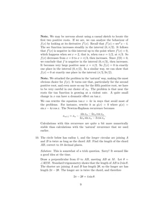 Note. We may be nervous about using a casual sketch to locate the
first two positive roots. If we are, we can analyze the behaviour of
f(x) by looking at its derivative f0(x). Recall that f0(x) = sec2 x − 4.
The sec function increases steadily in the interval (0, π/2). It follows
that f0(x) is negative in this interval up to the point where f0(x) = 0,
which happens when sec x = 2, that is, when cos x = 1/2, at π/3. So
f(x) decreases from x = 0 to x = π/3, then increases. Since f(0) = 0,
we conclude that f is negative in the interval (0, π/3), then increases.
It becomes very large positive near x = π/2. So f(x) = 0 in exactly
one place in the interval (0, π/2). In a similar way, we can show that
f(x) = 0 at exactly one place in the interval (π/2, 3π/2).
Note. We attacked the problem in the ‘natural’ way, making the most
obvious choice for f(x). It turns out that, particularly for the second
positive root, and even more so say for the fifth positive root, we have
to be very careful in our choice of x0. The problem is that near the
roots the tan function is growing at a violent rate. A quite small
change in x can have a dramatic effect on tan x.
We can rewrite the equation tan x = 4x in ways that avoid most of
the problems. For instance, rewrite it as g(x) = 0 where g(x) =
sin x − 4x cos x. The Newton-Raphson recurrence becomes
xn+1 = xn −
sin xn − 4xn cos xn
4xn sin xn − 3 cos xn
.
Calculations with this recurrence are quite a bit more numerically
stable than calculations with the ‘natural’ recurrence that we used
earlier.
10. The circle below has radius 1, and the longer circular arc joining A
and B is twice as long as the chord AB. Find the length of the chord
AB, correct to 18 decimal places.
Solution: This is somewhat of a trick question. Sorry! It seemed like
a good idea at the time.
Draw a perpendicular from O to AB, meeting AB at M. Let θ =
∠AOM. Standard trigonometry shows that the length of AB is 2 sin θ.
The shorter arc joining A and B has length 2θ, so the longer arc has
length 2π − 2θ. The longer arc is twice the chord, and therefore
2π − 2θ = 4 sin θ.
9
 