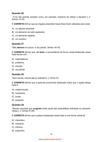 Questão 26
“A lei não permite sanções como, por exemplo, impedi-lo de utilizar o elevador [...]”
(linhas 15-16)
É CORRETO afirmar que as vírgulas presentes nessa frase foram utilizadas para isolar
A) um adjunto adverbial.
B) um elemento de valor explicativo.
C) um elemento repetido.
D) um vocativo.

Questão 27
“Mas demora um pouco: a via judicial.” (linhas 18-19)
É CORRETO afirmar que, no texto, a concordância da forma verbal destacada nessa
frase faz-se com
A) inadimplência.
B) problema.
C) solução.
D) via judicial.

Questão 28
“Sem acordo, recorre-se ao Judiciário [...]” (linha 21)
É CORRETO afirmar que a partícula pronominal destacada indica que o sujeito dessa
frase é
A) indeterminado.
B) inexistente.
C) oculto.
D) posposto.

Questão 29
“Demais assuntos que surgirem serão pauta das assembléias ordinárias ou extraordinárias [...]” (linhas 27-28)
É CORRETO afirmar que a palavra destacada nessa frase é uma forma verbal do
A) imperativo.
B) indicativo.
C) infinitivo.
D) subjuntivo.
10

www.pciconcursos.com.br

 