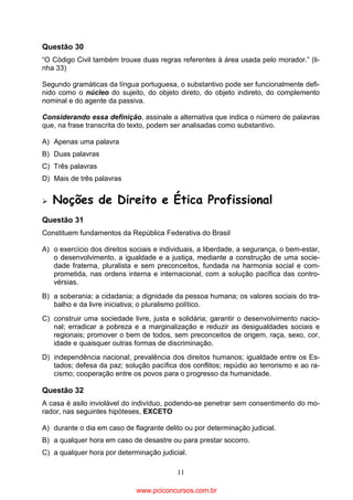 Questão 30
“O Código Civil também trouxe duas regras referentes à área usada pelo morador.” (linha 33)
Segundo gramáticas da língua portuguesa, o substantivo pode ser funcionalmente definido como o núcleo do sujeito, do objeto direto, do objeto indireto, do complemento
nominal e do agente da passiva.
Considerando essa definição, assinale a alternativa que indica o número de palavras
que, na frase transcrita do texto, podem ser analisadas como substantivo.
A) Apenas uma palavra
B) Duas palavras
C) Três palavras
D) Mais de três palavras

Noções de Direito e Ética Profissional
Questão 31
Constituem fundamentos da República Federativa do Brasil
A) o exercício dos direitos sociais e individuais, a liberdade, a segurança, o bem-estar,
o desenvolvimento, a igualdade e a justiça, mediante a construção de uma sociedade fraterna, pluralista e sem preconceitos, fundada na harmonia social e comprometida, nas ordens interna e internacional, com a solução pacífica das controvérsias.
B) a soberania; a cidadania; a dignidade da pessoa humana; os valores sociais do trabalho e da livre iniciativa; o pluralismo político.
C) construir uma sociedade livre, justa e solidária; garantir o desenvolvimento nacional; erradicar a pobreza e a marginalização e reduzir as desigualdades sociais e
regionais; promover o bem de todos, sem preconceitos de origem, raça, sexo, cor,
idade e quaisquer outras formas de discriminação.
D) independência nacional; prevalência dos direitos humanos; igualdade entre os Estados; defesa da paz; solução pacífica dos conflitos; repúdio ao terrorismo e ao racismo; cooperação entre os povos para o progresso da humanidade.

Questão 32
A casa é asilo inviolável do indivíduo, podendo-se penetrar sem consentimento do morador, nas seguintes hipóteses, EXCETO
A) durante o dia em caso de flagrante delito ou por determinação judicial.
B) a qualquer hora em caso de desastre ou para prestar socorro.
C) a qualquer hora por determinação judicial.
11

www.pciconcursos.com.br

 