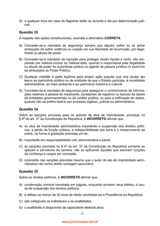 D) a qualquer hora em caso de flagrante delito ou durante o dia por determinação judicial.

Questão 33
A respeito das ações constitucionais, assinale a alternativa CORRETA.
A) Conceder-se-á mandado de segurança sempre que alguém sofrer ou se achar
ameaçado de sofrer violência ou coação em sua liberdade de locomoção, por ilegalidade ou abuso de poder.
B) Conceder-se-á mandado de injunção para proteger direito líquido e certo, não amparado por habeas-corpus ou habeas-data, quando o responsável pela ilegalidade
ou abuso de poder for autoridade pública ou agente de pessoa jurídica no exercício
de atribuições do Poder Público.
C) Qualquer cidadão é parte legítima para propor ação popular que vise anular ato
lesivo ao patrimônio público ou de entidade de que o Estado participe, à moralidade
administrativa, ao meio ambiente e ao patrimônio histórico e cultural.
D) Conceder-se-á mandado de segurança para assegurar o conhecimento de informações relativas à pessoa do impetrante, constantes de registros ou bancos de dados
de entidades governamentais ou de caráter público; ou para a retificação de dados,
quando não se prefira fazê-lo por processo sigiloso, judicial ou administrativo.

Questão 34
Sobre as sanções previstas para os autores de atos de improbidade, previstas no
§ 4o do art. 37 da Constituição da República, é INCORRETO afirmar que
A) os atos de improbidade administrativa importarão a suspensão dos direitos políticos, a perda da função pública, a indisponibilidade dos bens e o ressarcimento ao
erário, na forma e gradação previstas em lei.
B) importarão em responsabilidade civil, administrativa e penal.
C) as sanções previstas no § 4o do art. 37 da Constituição da República somente se
aplicam a servidores de carreira, não se aplicando àqueles que exercem funções
de confiança e cargos em comissão.
D) incorrerão nas sanções previstas mesmo que o autor do ato de improbidade administrativa não tenha obtido vantagem pecuniária.

Questão 35
Sobre os direitos políticos, é INCORRETO afirmar que
A) condenação criminal transitada em julgado, enquanto durarem seus efeitos, é causa de suspensão dos direitos políticos.
B) é defeso ao menor de 35 anos de idade candidatar-se a Presidência da República.
C) são inelegíveis os inalistáveis e os analfabetos.
D) o analfabeto é desprovido de capacidade eleitoral ativa.
12

www.pciconcursos.com.br

 