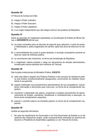 Questão 36
O Tribunal de Contas da União
A) integra o Poder Judiciário.
B) integra o Poder Executivo.
C) integra o Poder Legislativo.
D) é um órgão independente que não integra nenhum dos poderes da República.

Questão 37
Sobre as garantias do magistrado explicitadas na Constituição do Estado de Minas Gerais, é INCORRETO afirmar que
A) os juízes nomeados para os tribunais de segundo grau adquirem, a partir da posse,
a vitaliciedade e, pelos magistrados de carreira, após dois anos de exercício no cargo.
B) a inamovibilidade dos juízes é quase absoluta; a remoção compulsória somente se
dará por razão de interesse público.
C) os vencimentos são irredutíveis, na forma da Constituição da República.
D) o magistrado vitalício perderá o cargo em decorrência de decisão administrativa,
tomada pela maioria absoluta dos membros do Tribunal.

Questão 38
São funções institucionais do Ministério Público, EXCETO
A) zelar pelo efetivo respeito dos Poderes Públicos e dos serviços de relevância pública aos direitos constitucionalmente assegurados, promovendo as medidas necessárias à sua garantia.
B) expedir notificação nos procedimentos administrativos de sua competência, requisitando informação e documento para instruí-los, na forma da lei complementar respectiva.
C) coordenar a elaboração dos planos, programas e projetos permanentes de desenvolvimento do Estado, orientando, fiscalizando e controlando-lhes a execução, na
forma da lei complementar respectiva.
D) exercer o controle externo da atividade policial, na forma da lei complementar respectiva.

Questão 39
Analise as seguintes afirmativas.
I.

No caso de impedimento do Governador e do Vice-Governador do Estado ou no de
vacância dos respectivos cargos, serão sucessivamente chamados ao exercício do
Governo o Presidente da Assembléia Legislativa e o do Tribunal de Contas.
13

www.pciconcursos.com.br

 