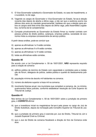 II. O Vice-Governador substituirá o Governador do Estado, no caso de impedimento, e
o sucederá, no de vaga.
III. Vagando os cargos de Governador e Vice-Governador do Estado, far-se-á eleição
noventa dias depois de aberta a última vaga, a não ser que a vacância ocorra nos
últimos dois anos do mandato governamental, hipótese em que a eleição para ambos os cargos será feita trinta dias depois da última vaga, pela Assembléia Legislativa, na forma de lei complementar.
IV. Compete privativamente ao Governador do Estado firmar ou manter contrato com
pessoa jurídica de direito público, autarquia, empresa pública, sociedade de economia mista ou empresa concessionária de serviço público.
A partir dessa análise, pode-se concluir que
A) apenas as afirmativas I e II estão corretas.
B) apenas as afirmativas II e III estão corretas.
C) apenas as afirmativas I e IV estão corretas.
D) todas as afirmativas estão corretas.

Questão 40
De acordo com a Lei Complementar n. 59 de 18/01/2001, NÃO representa requisito
para a criação de comarca
A) edifício público de domínio do Estado com capacidade e condições para a instalação de fórum, delegacia de polícia, cadeia pública e quartel do destacamento policial.
B) população mínima de dezoito mil habitantes na comarca.
C) número de eleitores superior a treze mil na comarca.
D) movimento forense anual, nos municípios que compõem a comarca, de, no mínimo,
quatrocentos feitos judiciais, conforme estabelecer resolução da Corte Superior do
Tribunal de Justiça.

Questão 41
Nos termos da Lei Complementar n. 59 de 18/01/2001 sobre a jurisdição de primeiro
grau, é CORRETO afirmar
A) que a investidura inicial na magistratura far-se-á pela posse no cargo de Juiz de
Direito Substituto, depois da nomeação pelo Conselho Superior do Tribunal de Justiça.
B) que a jurisdição de primeiro grau é exercida por Juiz de Direito, Tribunal do Júri e
Juizado Especial Cível ou Criminal.
C) que o Juiz de Direito da comarca fiscalizará a direção do foro da Comarca onde
atua.
14

www.pciconcursos.com.br

 