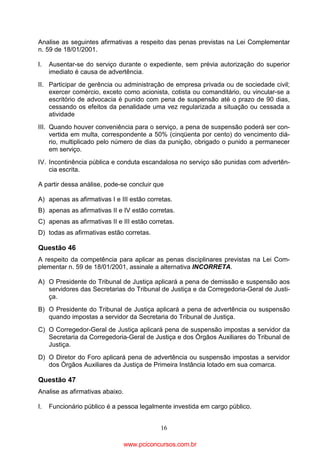 Analise as seguintes afirmativas a respeito das penas previstas na Lei Complementar
n. 59 de 18/01/2001.
I.

Ausentar-se do serviço durante o expediente, sem prévia autorização do superior
imediato é causa de advertência.

II. Participar de gerência ou administração de empresa privada ou de sociedade civil;
exercer comércio, exceto como acionista, cotista ou comanditário, ou vincular-se a
escritório de advocacia é punido com pena de suspensão até o prazo de 90 dias,
cessando os efeitos da penalidade uma vez regularizada a situação ou cessada a
atividade
III. Quando houver conveniência para o serviço, a pena de suspensão poderá ser convertida em multa, correspondente a 50% (cinqüenta por cento) do vencimento diário, multiplicado pelo número de dias da punição, obrigado o punido a permanecer
em serviço.
IV. Incontinência pública e conduta escandalosa no serviço são punidas com advertência escrita.
A partir dessa análise, pode-se concluir que
A) apenas as afirmativas I e III estão corretas.
B) apenas as afirmativas II e IV estão corretas.
C) apenas as afirmativas II e III estão corretas.
D) todas as afirmativas estão corretas.

Questão 46
A respeito da competência para aplicar as penas disciplinares previstas na Lei Complementar n. 59 de 18/01/2001, assinale a alternativa INCORRETA.
A) O Presidente do Tribunal de Justiça aplicará a pena de demissão e suspensão aos
servidores das Secretarias do Tribunal de Justiça e da Corregedoria-Geral de Justiça.
B) O Presidente do Tribunal de Justiça aplicará a pena de advertência ou suspensão
quando impostas a servidor da Secretaria do Tribunal de Justiça.
C) O Corregedor-Geral de Justiça aplicará pena de suspensão impostas a servidor da
Secretaria da Corregedoria-Geral de Justiça e dos Órgãos Auxiliares do Tribunal de
Justiça.
D) O Diretor do Foro aplicará pena de advertência ou suspensão impostas a servidor
dos Órgãos Auxiliares da Justiça de Primeira Instância lotado em sua comarca.

Questão 47
Analise as afirmativas abaixo.
I.

Funcionário público é a pessoa legalmente investida em cargo público.
16

www.pciconcursos.com.br

 
