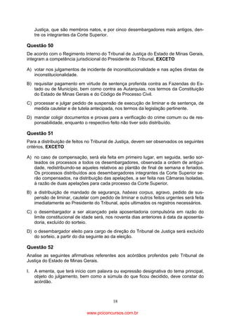 Justiça, que são membros natos, e por cinco desembargadores mais antigos, dentre os integrantes da Corte Superior.

Questão 50
De acordo com o Regimento Interno do Tribunal de Justiça do Estado de Minas Gerais,
integram a competência jurisdicional do Presidente do Tribunal, EXCETO
A) votar nos julgamentos de incidente de inconstitucionalidade e nas ações diretas de
inconstitucionalidade.
B) requisitar pagamento em virtude de sentença proferida contra as Fazendas do Estado ou de Município, bem como contra as Autarquias, nos termos da Constituição
do Estado de Minas Gerais e do Código de Processo Civil.
C) processar e julgar pedido de suspensão de execução de liminar e de sentença, de
medida cautelar e de tutela antecipada, nos termos da legislação pertinente.
D) mandar coligir documentos e provas para a verificação do crime comum ou de responsabilidade, enquanto o respectivo feito não tiver sido distribuído.

Questão 51
Para a distribuição de feitos no Tribunal de Justiça, devem ser observados os seguintes
critérios, EXCETO
A) no caso de compensação, será ela feita em primeiro lugar, em seguida, serão sorteados os processos a todos os desembargadores, observada a ordem de antiguidade, redistribuindo-se aqueles relativos ao plantão de final de semana e feriados.
Os processos distribuídos aos desembargadores integrantes da Corte Superior serão compensados, na distribuição das apelações, a ser feita nas Câmaras Isoladas,
à razão de duas apelações para cada processo da Corte Superior.
B) a distribuição de mandado de segurança, habeas corpus, agravo, pedido de suspensão de liminar, cautelar com pedido de liminar e outros feitos urgentes será feita
imediatamente ao Presidente do Tribunal, após ultimados os registros necessários.
C) o desembargador a ser alcançado pela aposentadoria compulsória em razão do
limite constitucional de idade será, nos noventa dias anteriores à data da aposentadoria, excluído do sorteio.
D) o desembargador eleito para cargo de direção do Tribunal de Justiça será excluído
do sorteio, a partir do dia seguinte ao da eleição.

Questão 52
Analise as seguintes afirmativas referentes aos acórdãos proferidos pelo Tribunal de
Justiça do Estado de Minas Gerais.
I.

A ementa, que terá início com palavra ou expressão designativa do tema principal,
objeto do julgamento, bem como a súmula do que ficou decidido, deve constar do
acórdão.

18

www.pciconcursos.com.br

 