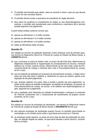 II. O acórdão será lavrado pelo relator, salvo se vencido in totum, caso em que deverá
o autor do voto vencedor fazê-lo.
III. O acórdão deverá conter a assinatura do presidente do órgão decisório.
IV. Nos casos de ausência ou impedimento do relator ou dos desembargadores vencedores, o acórdão será apresentado para conferência e assinatura até a terceira
sessão seguinte à do julgamento.
A partir dessa análise, pode-se concluir que
A) apenas as afirmativas I e II estão corretas.
B) apenas as afirmativas II e IV estão corretas.
C) apenas as afirmativas I e III estão corretas.
D) todas as afirmativas estão corretas.

Questão 53
Em relação ao recurso de apelação interposto contra sentença cível de primeiro grau,
nos termos do Regimento Interno do Tribunal de Justiça do Estado de Minas Gerais, é
CORRETO afirmar
A) que, conclusos os autos ao relator, este, no prazo de até trinta dias, determinará as
diligências indispensáveis à regularização do processamento do recurso, nomeará
defensor ao vínculo, quando couber, determinando se lhe abra vista, antes da Procuradoria-Geral de Justiça e mandará abrir vista à Procuradoria-Geral de Justiça,
se for o caso.
B) que se tratando de apelação em processo de procedimento sumário, o relator terá o
prazo de vinte dias para o relatório e, restituindo os autos ao cartório, pedirá a designação de dia para julgamento.
C) que, lançado relatório nos autos, feita a revisão e pedido dia para julgamento, remeter-se-ão cópias do acórdão embargado, da petição de embargos, do parecer da
Procuradoria-Geral de Justiça, se houver, e do relatório aos desembargadores vogais, seguindo-se o julgamento
D) que a apelação será interposta por petição fundamentada e entregue no protocolo
do Tribunal, juntamente com o comprovante de recolhimento do preparo correspondente, se for o caso.

Questão 54
Em relação ao recurso de embargos de declaração, nos termos do Regimento Interno
do Tribunal de Justiça do Estado de Minas Gerais, é INCORRETO afirmar que
A) são cabíveis embargos de declaração quando houver no acórdão obscuridade ou
contradição ou for omitido ponto sobre o qual devia pronunciar-se o Tribunal.
B) os embargos serão opostos, no prazo de cinco dias da data da publicação do acórdão, em petição dirigida ao relator, na qual será indicado o ponto obscuro, contraditório ou omisso.
19

www.pciconcursos.com.br

 