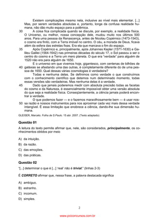 30

35

40

45

50

Existem complicações mesmo nela, inclusive ao nível mais elementar. [...]
Mas, por serem verdades absolutas e, portanto, longe da confusa realidade humana, não dão muito espaço para a polêmica.
A coisa fica complicada quando se discute, por exemplo, a realidade física.
O Universo, ou melhor, nossa concepção dele, mudou muito nos últimos 500
anos. Para uma pessoa da Renascença, antes de Nicolau Copérnico (1473-1543),
o cosmo era finito, com a Terra imóvel no centro. O céu, a morada de Deus, ficava
além da esfera das estrelas fixas. Era ela que marcava o fim do espaço.
Após Copérnico e, principalmente, após Johannes Kepler (1571-1630) e Galileu Galilei (1564-1642) nas primeiras décadas do século 17, o Sol passou a ser o
centro do cosmo e a Terra um mero planeta. O que era “verdade” para alguém de
1520 não era para alguém de 1650.
E o universo em que vivemos hoje, gigantesco, com centenas de bilhões de
galáxias se afastando uma das outras, é completamente diferente do de uma pessoa de 1650. Qual dessas várias cosmologias é verdadeira?
Todas e nenhuma delas. Se definimos como verdade o que construímos
com o conhecimento científico que detemos num determinado momento, todas
essas versões são verdadeiras. Mas nenhuma delas é a verdade.
Dado que jamais poderemos medir com absoluta precisão todas as facetas
do cosmo e da Natureza, é essencialmente impossível obter uma versão absoluta
do que seja a realidade física. Conseqüentemente, a ciência jamais poderá encontrar a verdade.
O que podemos fazer — e o fazemos maravilhosamente bem — é usar nossa razão e nossos instrumentos para nos aproximar cada vez mais dessa verdade
intangível. É essa limitação que enobrece a ciência, dando-lhe sua dimensão humana.

GLEISER, Marcelo. Folha de S.Paulo. 15 abr. 2007. (Texto adaptado)

Questão 01
A leitura do texto permite afirmar que, nele, são considerados, principalmente, os conhecimentos obtidos por meio
A) da intuição.
B) da razão.
C) das emoções.
D) das práticas.

Questão 02
“[...] determinar o que é [...] ‘real’ não é trivial.” (linhas 2-3)
É CORRETO afirmar que, nessa frase, a palavra destacada significa
A) ambíguo.
B) estranho.
C) incomum.
D) simples.
2

www.pciconcursos.com.br

 