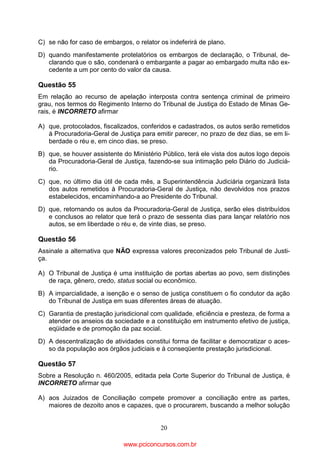 C) se não for caso de embargos, o relator os indeferirá de plano.
D) quando manifestamente protelatórios os embargos de declaração, o Tribunal, declarando que o são, condenará o embargante a pagar ao embargado multa não excedente a um por cento do valor da causa.

Questão 55
Em relação ao recurso de apelação interposta contra sentença criminal de primeiro
grau, nos termos do Regimento Interno do Tribunal de Justiça do Estado de Minas Gerais, é INCORRETO afirmar
A) que, protocolados, fiscalizados, conferidos e cadastrados, os autos serão remetidos
à Procuradoria-Geral de Justiça para emitir parecer, no prazo de dez dias, se em liberdade o réu e, em cinco dias, se preso.
B) que, se houver assistente do Ministério Público, terá ele vista dos autos logo depois
da Procuradoria-Geral de Justiça, fazendo-se sua intimação pelo Diário do Judiciário.
C) que, no último dia útil de cada mês, a Superintendência Judiciária organizará lista
dos autos remetidos à Procuradoria-Geral de Justiça, não devolvidos nos prazos
estabelecidos, encaminhando-a ao Presidente do Tribunal.
D) que, retornando os autos da Procuradoria-Geral de Justiça, serão eles distribuídos
e conclusos ao relator que terá o prazo de sessenta dias para lançar relatório nos
autos, se em liberdade o réu e, de vinte dias, se preso.

Questão 56
Assinale a alternativa que NÃO expressa valores preconizados pelo Tribunal de Justiça.
A) O Tribunal de Justiça é uma instituição de portas abertas ao povo, sem distinções
de raça, gênero, credo, status social ou econômico.
B) A imparcialidade, a isenção e o senso de justiça constituem o fio condutor da ação
do Tribunal de Justiça em suas diferentes áreas de atuação.
C) Garantia de prestação jurisdicional com qualidade, eficiência e presteza, de forma a
atender os anseios da sociedade e a constituição em instrumento efetivo de justiça,
eqüidade e de promoção da paz social.
D) A descentralização de atividades constitui forma de facilitar e democratizar o acesso da população aos órgãos judiciais e à conseqüente prestação jurisdicional.

Questão 57
Sobre a Resolução n. 460/2005, editada pela Corte Superior do Tribunal de Justiça, é
INCORRETO afirmar que
A) aos Juizados de Conciliação compete promover a conciliação entre as partes,
maiores de dezoito anos e capazes, que o procurarem, buscando a melhor solução
20

www.pciconcursos.com.br

 