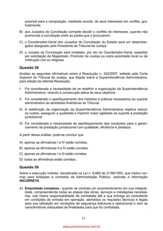 possível para a composição, mediante acordo, de seus interesses em conflito, gratuitamente.
B) aos Juizados de Conciliação compete decidir o conflito de interesses, quando não
promovida a conciliação entre as partes que o procurarem.
C) o Coordenador-Geral dos Juizados de Conciliação do Estado será um desembargador designado pelo Presidente do Tribunal de Justiça.
D) o Juizado de Conciliação será instalado, por ato do Coordenador-Geral, expedido
por solicitação de Magistrado, Promotor de Justiça ou outra autoridade local ou de
instituição civil ou religiosa.

Questão 58
Analise as seguintes afirmativas sobre a Resolução n. 522/2007, editada pela Corte
Superior do Tribunal de Justiça, que dispõe sobre a Superintendência Administrativa,
para edição da referida Resolução.
I.

Foi considerada a necessidade de se redefinir a organização da Superintendência
Administrativa, visando à consecução plena de seus objetivos.

II. Foi considerado o aperfeiçoamento dos métodos e práticas necessários ao suporte
administrativo às atividades finalísticas do Tribunal.
III. A redefinição da organização da Superintendência Administrativa objetiva reduzir
os custos, assegurar a qualidade e imprimir maior agilidade ao suporte à prestação
jurisdicional
IV. Foi considerada a necessidade de aperfeiçoamento das condições para o gerenciamento da prestação jurisdicional com qualidade, eficiência e presteza.
A partir dessa análise, pode-se concluir que
A) apenas as afirmativas I e IV estão corretas.
B) apenas as afirmativas II e IV estão corretas.
C) apenas as afirmativas I e III estão corretas.
D) todas as afirmativas estão corretas.

Questão 59
Sobre a execução indireta, disciplinada na Lei n. 8.666 de 21/06/1993, que institui normas para licitações e contratos da Administração Pública, assinale a informação
INCORRETA.
A) Empreitada complexa - quando se contrata um empreendimento em sua integralidade, compreendendo todas as etapas das obras, serviços e instalações necessárias, sob inteira responsabilidade da contratada até a sua entrega ao contratante
em condições de entrada em operação, atendidos os requisitos técnicos e legais
para sua utilização em condições de segurança estrutural e operacional e com as
características adequadas às finalidades para que foi contratada.
21

www.pciconcursos.com.br

 