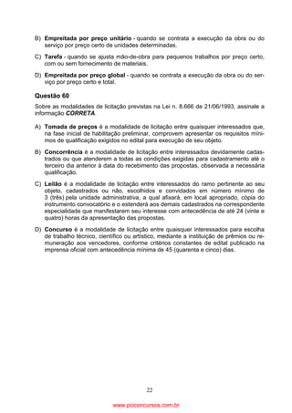 B) Empreitada por preço unitário - quando se contrata a execução da obra ou do
serviço por preço certo de unidades determinadas.
C) Tarefa - quando se ajusta mão-de-obra para pequenos trabalhos por preço certo,
com ou sem fornecimento de materiais.
D) Empreitada por preço global - quando se contrata a execução da obra ou do serviço por preço certo e total.

Questão 60
Sobre as modalidades de licitação previstas na Lei n. 8.666 de 21/06/1993, assinale a
informação CORRETA.
A) Tomada de preços é a modalidade de licitação entre quaisquer interessados que,
na fase inicial de habilitação preliminar, comprovem apresentar os requisitos mínimos de qualificação exigidos no edital para execução de seu objeto.
B) Concorrência é a modalidade de licitação entre interessados devidamente cadastrados ou que atenderem a todas as condições exigidas para cadastramento até o
terceiro dia anterior à data do recebimento das propostas, observada a necessária
qualificação.
C) Leilão é a modalidade de licitação entre interessados do ramo pertinente ao seu
objeto, cadastrados ou não, escolhidos e convidados em número mínimo de
3 (três) pela unidade administrativa, a qual afixará, em local apropriado, cópia do
instrumento convocatório e o estenderá aos demais cadastrados na correspondente
especialidade que manifestarem seu interesse com antecedência de até 24 (vinte e
quatro) horas da apresentação das propostas.
D) Concurso é a modalidade de licitação entre quaisquer interessados para escolha
de trabalho técnico, científico ou artístico, mediante a instituição de prêmios ou remuneração aos vencedores, conforme critérios constantes de edital publicado na
imprensa oficial com antecedência mínima de 45 (quarenta e cinco) dias.

22

www.pciconcursos.com.br

 