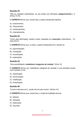 Questão 03
“São as verdades matemáticas, as que podem ser afirmadas categoricamente [...]”
(linhas 15-16)
É CORRETO afirmar que, nessa frase, a palavra destacada significa
A) evasivamente.
B) infusivamente.
C) irrefutavelmente.
D) ordenadamente.

Questão 04
“Como esta [afirmação], existem outras, baseadas em asserções matemáticas...” (linhas 20-21)
É CORRETO afirmar que, no texto, a palavra destacada tem o sentido de
A) argumentações.
B) correlações.
C) enumerações.
D) proposições.

Questão 05
“Uma possibilidade é estabelecer categorias de verdade.” (linha 12)
É CORRETO afirmar que “estabelecer categorias de verdade” é uma atividade mental
cujo resultado é uma
A) classificação.
B) harmonização.
C) modificação.
D) simbolização.

Questão 06
“O que é real para uns [...] pode não ser para outros.” (linhas 3-4)
É CORRETO afirmar que, nessa frase, a noção de realidade acha-se
A) definida.
B) otimizada.
C) relativizada.
D) resumida.
3

www.pciconcursos.com.br

 