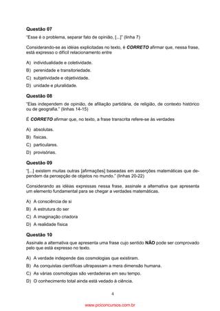 Questão 07
“Esse é o problema, separar fato de opinião, [...]” (linha 7)
Considerando-se as idéias explicitadas no texto, é CORRETO afirmar que, nessa frase,
está expresso o difícil relacionamento entre
A) individualidade e coletividade.
B) perenidade e transitoriedade.
C) subjetividade e objetividade.
D) unidade e pluralidade.

Questão 08
“Elas independem de opinião, de afiliação partidária, de religião, de contexto histórico
ou de geografia.” (linhas 14-15)
É CORRETO afirmar que, no texto, a frase transcrita refere-se às verdades
A) absolutas.
B) físicas.
C) particulares.
D) provisórias.

Questão 09
“[...] existem muitas outras [afirmações] baseadas em asserções matemáticas que dependem da percepção de objetos no mundo.” (linhas 20-22)
Considerando as idéias expressas nessa frase, assinale a alternativa que apresenta
um elemento fundamental para se chegar a verdades matemáticas.
A) A consciência de si
B) A estrutura do ser
C) A imaginação criadora
D) A realidade física

Questão 10
Assinale a alternativa que apresenta uma frase cujo sentido NÃO pode ser comprovado
pelo que está expresso no texto.
A) A verdade independe das cosmologias que existiram.
B) As conquistas científicas ultrapassam a mera dimensão humana.
C) As várias cosmologias são verdadeiras em seu tempo.
D) O conhecimento total ainda está vedado à ciência.
4

www.pciconcursos.com.br

 