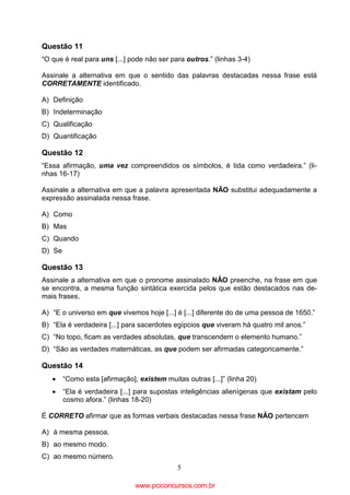 Questão 11
“O que é real para uns [...] pode não ser para outros.” (linhas 3-4)
Assinale a alternativa em que o sentido das palavras destacadas nessa frase está
CORRETAMENTE identificado.
A) Definição
B) Indeterminação
C) Qualificação
D) Quantificação

Questão 12
“Essa afirmação, uma vez compreendidos os símbolos, é tida como verdadeira.” (linhas 16-17)
Assinale a alternativa em que a palavra apresentada NÃO substitui adequadamente a
expressão assinalada nessa frase.
A) Como
B) Mas
C) Quando
D) Se

Questão 13
Assinale a alternativa em que o pronome assinalado NÃO preenche, na frase em que
se encontra, a mesma função sintática exercida pelos que estão destacados nas demais frases.
A) “E o universo em que vivemos hoje [...] é [...] diferente do de uma pessoa de 1650.”
B) “Ela é verdadeira [...] para sacerdotes egípcios que viveram há quatro mil anos.”
C) “No topo, ficam as verdades absolutas, que transcendem o elemento humano.”
D) “São as verdades matemáticas, as que podem ser afirmadas categoricamente.”

Questão 14
•

“Como esta [afirmação], existem muitas outras [...]” (linha 20)

•

“Ela é verdadeira [...] para supostas inteligências alienígenas que existam pelo
cosmo afora.” (linhas 18-20)

É CORRETO afirmar que as formas verbais destacadas nessa frase NÃO pertencem
A) à mesma pessoa.
B) ao mesmo modo.
C) ao mesmo número.
5

www.pciconcursos.com.br

 