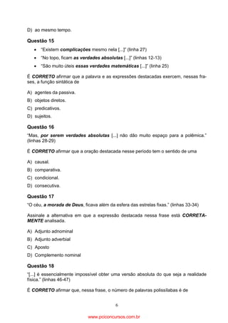 D) ao mesmo tempo.

Questão 15
•

“Existem complicações mesmo nela [...]” (linha 27)

•

“No topo, ficam as verdades absolutas [...]” (linhas 12-13)

•

“São muito úteis essas verdades matemáticas [...]” (linha 25)

É CORRETO afirmar que a palavra e as expressões destacadas exercem, nessas frases, a função sintática de
A) agentes da passiva.
B) objetos diretos.
C) predicativos.
D) sujeitos.

Questão 16
“Mas, por serem verdades absolutas [...] não dão muito espaço para a polêmica.”
(linhas 28-29)
É CORRETO afirmar que a oração destacada nesse período tem o sentido de uma
A) causal.
B) comparativa.
C) condicional.
D) consecutiva.

Questão 17
“O céu, a morada de Deus, ficava além da esfera das estrelas fixas.” (linhas 33-34)
Assinale a alternativa em que a expressão destacada nessa frase está CORRETAMENTE analisada.
A) Adjunto adnominal
B) Adjunto adverbial
C) Aposto
D) Complemento nominal

Questão 18
“[...] é essencialmente impossível obter uma versão absoluta do que seja a realidade
física.” (linhas 46-47)
É CORRETO afirmar que, nessa frase, o número de palavras polissílabas é de
6

www.pciconcursos.com.br

 