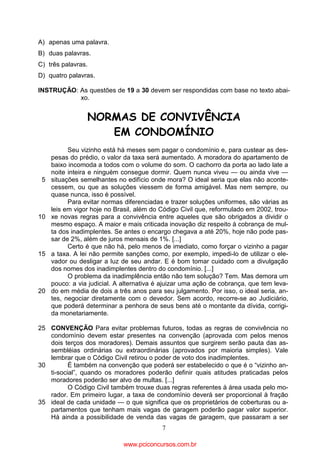 A) apenas uma palavra.
B) duas palavras.
C) três palavras.
D) quatro palavras.
INSTRUÇÃO: As questões de 19 a 30 devem ser respondidas com base no texto abaixo.

NORMAS DE CONVIVÊNCIA
EM CONDOMÍNIO

5

10

15

20

Seu vizinho está há meses sem pagar o condomínio e, para custear as despesas do prédio, o valor da taxa será aumentado. A moradora do apartamento de
baixo incomoda a todos com o volume do som. O cachorro da porta ao lado late a
noite inteira e ninguém consegue dormir. Quem nunca viveu — ou ainda vive —
situações semelhantes no edifício onde mora? O ideal seria que elas não acontecessem, ou que as soluções viessem de forma amigável. Mas nem sempre, ou
quase nunca, isso é possível.
Para evitar normas diferenciadas e trazer soluções uniformes, são várias as
leis em vigor hoje no Brasil, além do Código Civil que, reformulado em 2002, trouxe novas regras para a convivência entre aqueles que são obrigados a dividir o
mesmo espaço. A maior e mais criticada inovação diz respeito à cobrança de multa dos inadimplentes. Se antes o encargo chegava a até 20%, hoje não pode passar de 2%, além de juros mensais de 1%. [...]
Certo é que não há, pelo menos de imediato, como forçar o vizinho a pagar
a taxa. A lei não permite sanções como, por exemplo, impedi-lo de utilizar o elevador ou desligar a luz de seu andar. E é bom tomar cuidado com a divulgação
dos nomes dos inadimplentes dentro do condomínio. [...]
O problema da inadimplência então não tem solução? Tem. Mas demora um
pouco: a via judicial. A alternativa é ajuizar uma ação de cobrança, que tem levado em média de dois a três anos para seu julgamento. Por isso, o ideal seria, antes, negociar diretamente com o devedor. Sem acordo, recorre-se ao Judiciário,
que poderá determinar a penhora de seus bens até o montante da dívida, corrigida monetariamente.

25 CONVENÇÃO Para evitar problemas futuros, todas as regras de convivência no
condomínio devem estar presentes na convenção (aprovada com pelos menos
dois terços dos moradores). Demais assuntos que surgirem serão pauta das assembléias ordinárias ou extraordinárias (aprovados por maioria simples). Vale
lembrar que o Código Civil retirou o poder de voto dos inadimplentes.
30
É também na convenção que poderá ser estabelecido o que é o “vizinho anti-social”, quando os moradores poderão definir quais atitudes praticadas pelos
moradores poderão ser alvo de multas. [...]
O Código Civil também trouxe duas regras referentes à área usada pelo morador. Em primeiro lugar, a taxa de condomínio deverá ser proporcional à fração
35 ideal de cada unidade — o que significa que os proprietários de coberturas ou apartamentos que tenham mais vagas de garagem poderão pagar valor superior.
Há ainda a possibilidade de venda das vagas de garagem, que passaram a ser
7

www.pciconcursos.com.br

 