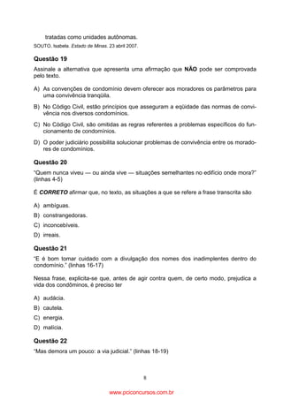 tratadas como unidades autônomas.
SOUTO, Isabela. Estado de Minas. 23 abril 2007.

Questão 19
Assinale a alternativa que apresenta uma afirmação que NÃO pode ser comprovada
pelo texto.
A) As convenções de condomínio devem oferecer aos moradores os parâmetros para
uma convivência tranqüila.
B) No Código Civil, estão princípios que asseguram a eqüidade das normas de convivência nos diversos condomínios.
C) No Código Civil, são omitidas as regras referentes a problemas específicos do funcionamento de condomínios.
D) O poder judiciário possibilita solucionar problemas de convivência entre os moradores de condomínios.

Questão 20
“Quem nunca viveu — ou ainda vive — situações semelhantes no edifício onde mora?”
(linhas 4-5)
É CORRETO afirmar que, no texto, as situações a que se refere a frase transcrita são
A) ambíguas.
B) constrangedoras.
C) inconcebíveis.
D) irreais.

Questão 21
“E é bom tomar cuidado com a divulgação dos nomes dos inadimplentes dentro do
condomínio.” (linhas 16-17)
Nessa frase, explicita-se que, antes de agir contra quem, de certo modo, prejudica a
vida dos condôminos, é preciso ter
A) audácia.
B) cautela.
C) energia.
D) malícia.

Questão 22
“Mas demora um pouco: a via judicial.” (linhas 18-19)

8

www.pciconcursos.com.br

 