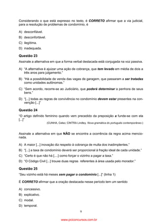 Considerando o que está expresso no texto, é CORRETO afirmar que a via judicial,
para a resolução de problemas de condomínio, é
A) desconfiável.
B) desconfortável.
C) ilegítima.
D) inadequada.

Questão 23
Assinale a alternativa em que a forma verbal destacada está conjugada na voz passiva.
A) “A alternativa é ajuizar uma ação de cobrança, que tem levado em média de dois a
três anos para julgamento.”
B) “Há a possibilidade de venda das vagas de garagem, que passaram a ser tratadas
como unidades autônomas.”
C) “Sem acordo, recorre-se ao Judiciário, que poderá determinar a penhora de seus
bens.”
D) “[...] todas as regras de convivência no condomínio devem estar presentes na convenção [...]”

Questão 24
“O artigo definido feminino quando vem precedido da preposição a funde-se com ela
[...]”
(CUNHA, Celso; CINTRA Lindley. Nova gramática do português contemporâneo.)

Assinale a alternativa em que NÃO se encontra a ocorrência da regra acima mencionada.
A) A maior [...] inovação diz respeito à cobrança de multa dos inadimplentes.”
B) “[...] a taxa de condomínio deverá ser proporcional à fração ideal de cada unidade.”
C) “Certo é que não há [....] como forçar o vizinho a pagar a taxa.”
D) “O Código Civil [...] trouxe duas regras referentes à área usada pelo morador.”

Questão 25
“Seu vizinho está há meses sem pagar o condomínio [...]” (linha 1)
É CORRETO afirmar que a oração destacada nesse período tem um sentido
A) concessivo.
B) explicativo.
C) modal.
D) temporal.
9

www.pciconcursos.com.br

 