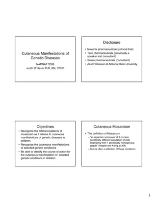 Disclosure
                                                 • Novartis pharmaceuticals (clinical trial)
                                                 • Taro pharmaceuticals (previously a
  Cutaneous Manifestations of
                                                   speaker and consultant)
       Genetic Diseases
                                                 • Sciele pharmaceuticals (consultant)
                                                 • Asst Professor at Arizona State University
              NAPNAP 2008
      Judith O’Haver PhD, RN, CPNP




                Objectives                              Cutaneous Mosaicism
• Recognize the different patterns of
                                                 • The definition of Mosaicism
  mosaicism as it relates to cutaneous
                                                   – “an organism composed of 2 or more
  manifestations of genetic diseases in
                                                     genetically different population of cells
  children.
                                                     originating from 1 genetically homogenous
• Recognize the cutaneous manifestations             zygote” (Happle and Konig, p.368)
  of selected genetic conditions                   – Skin is often a reflection of these conditions
• Be able to identify the course of action for
  the cutaneous manifestation of selected
  genetic conditions in children




                                                                                                      1
 