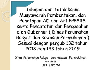 Tahapan dan Tatalaksana
Musyawarah Pembentukan, dan
Penetapan AD dan Art PPPSRS
serta Pencatatan dan Pengesahan
oleh Gubernur ( Dinas Perumahan
Rakyat dan Kawasan Permukiman )
Sesuai dengan pergub 132 tahun
2018 dan 133 tahun 2019
Dinas Perumahan Rakyat dan Kawasan Permukiman
Provinsi
DKI Jakarta
 