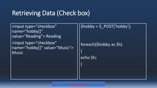 Retrieving Data (Check box)
<input type="checkbox"
name="hobby[]"
value="Reading"> Reading
<input type="checkbox"
name="hobby[]" value="Music">
Music
$hobby = $_POST['hobby'];
foreach($hobby as $h)
{
echo $h;
}
Prepared By: Kale J. N.
 