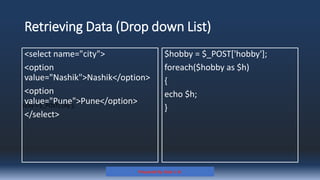 Retrieving Data (Drop down List)
<select name="city">
<option
value="Nashik">Nashik</option>
<option
value="Pune">Pune</option>
</select>
$hobby = $_POST['hobby'];
foreach($hobby as $h)
{
echo $h;
}
Prepared By: Kale J. N.
$city = $_POST['city'];
 
