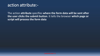 action attribute:-
The action attribute specifies where the form data will be sent after
the user clicks the submit button. It tells the browser which page or
script will process the form data
Prepared By: Kale J. N.
 
