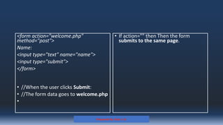 <form action="welcome.php"
method="post">
Name:
<input type="text" name="name">
<input type="submit">
</form>
• //When the user clicks Submit:
• //The form data goes to welcome.php
•
• If action="" then Then the form
submits to the same page.
Prepared By: Kale J. N.
 