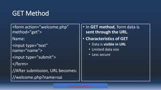 GET Method
<form action="welcome.php"
method="get">
Name:
<input type="text"
name="name">
<input type="submit">
</form>
//After submission, URL becomes:
//welcome.php?name=sai
• In GET method, form data is
sent through the URL.
• Characteristics of GET
• Data is visible in URL
• Limited data size
• Less secure
Prepared By: Kale J. N.
 