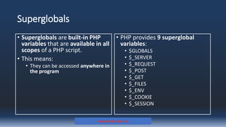 Superglobals
• PHP provides 9 superglobal
variables:
• $GLOBALS
• $_SERVER
• $_REQUEST
• $_POST
• $_GET
• $_FILES
• $_ENV
• $_COOKIE
• $_SESSION
Prepared By: Kale J. N.
• Superglobals are built-in PHP
variables that are available in all
scopes of a PHP script.
• This means:
• They can be accessed anywhere in
the program
 