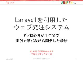 ARUBEH Inc.
Laravelを利用した
ウェブ発注システム
PHP初心者が１年間で
実践で学びながら開発した経験
2016/7/27
Copyright © 2016 Arubeh,Inc. All Rights Reserved.
1
第104回 PHP勉強会＠東京
平成２８年７月２７日
 