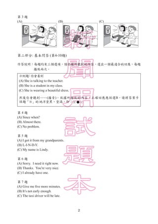 2
第 3 題
(A) (B) (C)
第二部分: 基本問答 (第4-10題)
作答說明：每題均有三個選項，請依據所聽到的內容，選出一個最適合的回應，每題
　　　　 播放兩次。
示例題：你會看到
(A) She is talking to the teacher.
(B) She is a student in my class.
(C) She is wearing a beautiful dress.
然後你會聽到……(播音)。依據所播放的內容，正確回應應該選B，請將答案卡
該題「 」的地方塗黑、塗滿，即：      
第 4 題
(A) Since when?
(B) Almost there.
(C) No problem.
第 5 題
(A) I got it from my grandparents.
(B) L-I-N-D-Y.
(C) My name is Lindy.
第 6 題
(A) Sorry. I need it right now.
(B) Thanks. You’re very nice.
(C) I already have one.
第 7 題
(A) Give me five more minutes.
(B) It’s not early enough.
(C) The taxi driver will be late.
 