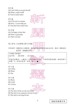3
請翻頁繼續作答
第 8 題
(A) I can’t believe you got the job!
(B) What a small world!
(C) You’re really lucky!
第 9 題
(A) I’ll be out in a minute.
(B) Sorry. Let me help you.
(C) You don’t have much time.
第 10 題
(A) I’m happy to hear that.
(B) That’s a good idea.
(C) That’s too bad.
第三部分: 言談理解 (第11-21題)
作答說明：每題均有三個選項，請依據所聽到的對話或短文內容，選出一個最適合
　　　　 的答案，每題播放兩次。
示例題：你會看到
(A) 9:50.　　(B) 10:00.　　(C) 10:10.
然後你會聽到……(播音)。依據所播放的內容，正確答案應該選B，請將答案卡
該題「 」的地方塗黑、塗滿，即：      
第 11 題
(A) Coffee.
(B) Water.
(C) Tea.
第 12 題
(A) Shoes.
(B) A ball.
(C) A dress.
第 13 題
(A) The skirt will be on sale next week.
(B) The skirt is too expensive for her to buy.
(C) The skirt is too long for her.
 