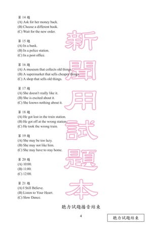 4
第 14 題
(A) Ask for her money back.
(B) Choose a different book.
(C) Wait for the new order.
第 15 題
(A) In a bank.
(B) In a police station.
(C) In a post office.
第 16 題
(A) A museum that collects old things.
(B) A supermarket that sells cheaper things.
(C) A shop that sells old things.
第 17 題
(A) She doesn’t really like it.
(B) She is excited about it.
(C) She knows nothing about it.
第 18 題
(A) He got lost in the train station.
(B) He got off at the wrong station.
(C) He took the wrong train.
第 19 題
(A) She may be too lazy.
(B) She may not like him.
(C) She may have to stay home.
第 20 題
(A) 10:00.
(B) 11:00.
(C) 12:00.
第 21 題
(A) I Still Believe.
(B) Listen to Your Heart.
(C) Slow Dance.
聽力試題播音結束
聽力試題結束
 