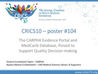 CRICS10 – poster #104
The CARPHA Evidence Portal and
MedCarib Database, Poised to
Support Quality Decision-making
Victoria Cruickshank-Taylor – CARPHA
Ayaana Alleyne-Cumberbatch – UWI Medical Sciences Library, St Augustine
 